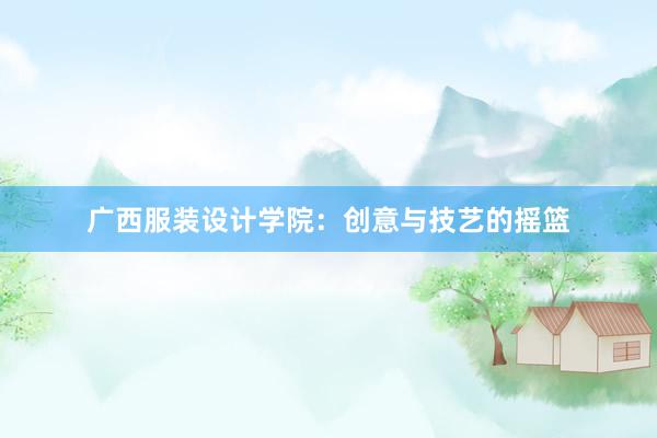 广西服装设计学院：创意与技艺的摇篮